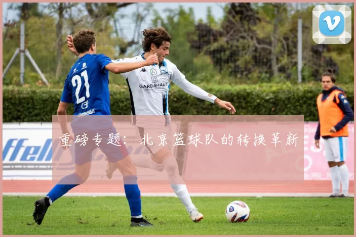 重磅专题：北京篮球队的转换革新