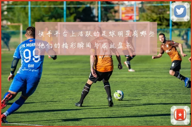 快手平台上活跃的足球明星有哪些他们的精彩瞬间与成就盘点