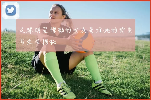 足球明星穆勒的女友是谁她的背景与生活揭秘