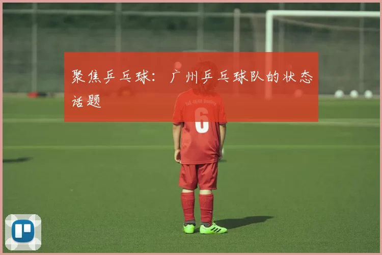 聚焦乒乓球：广州乒乓球队的状态话题