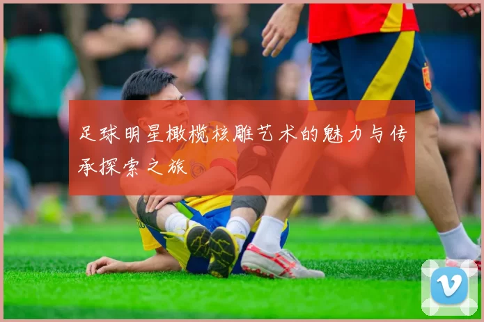 足球明星橄榄核雕艺术的魅力与传承探索之旅