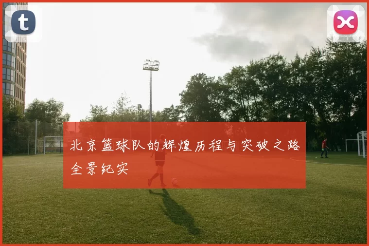 北京篮球队的辉煌历程与突破之路全景纪实